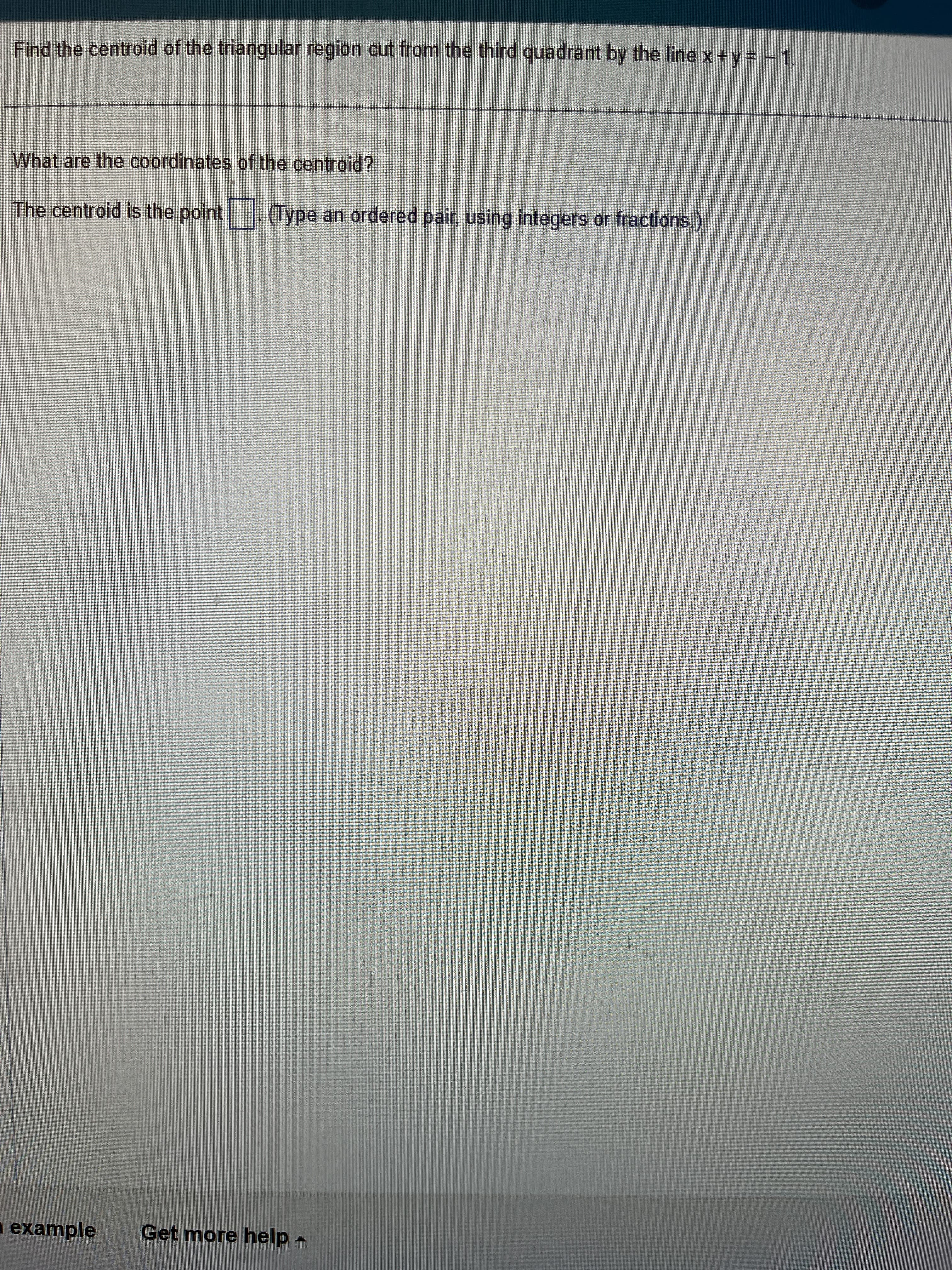 Find the centroid of the triangular region cut from the third quadrant by the line x + y = -1.
What are the coordinates of the centroid?
The centroid is the point (Type an ordered pair using integers or fractions.)
example
Get more help.