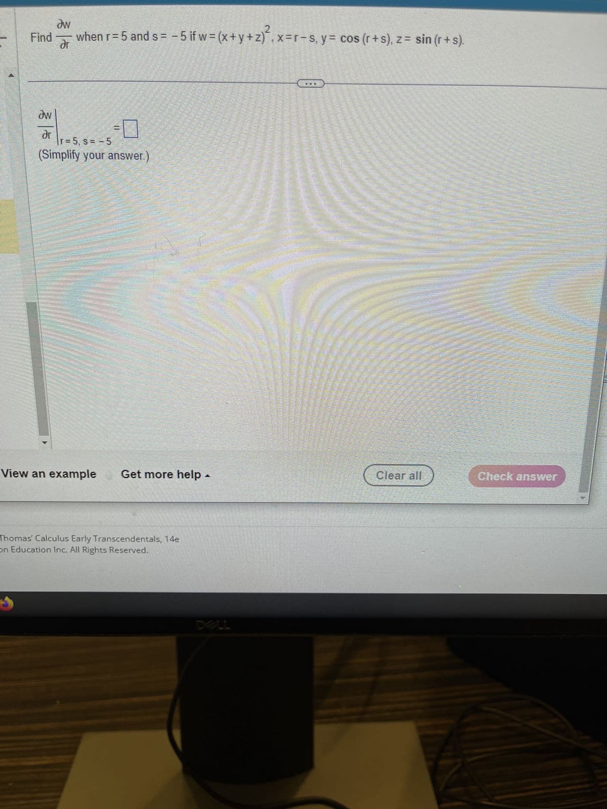 Find
ow
dr
ow
when r = 5 and s= −5 if w=(x+y+z), x=r−s, y= cos (r+s), z = sin (r+s).
ar
-0
|r=5, s= -5
(Simplify your answer.)
BRAMANI
Sunte
View an example Get more help
Thomas Calculus Early Transcendentals, 14e
on Education Inc. All Rights Reserved.
P
DELL
Clear all
Check answer