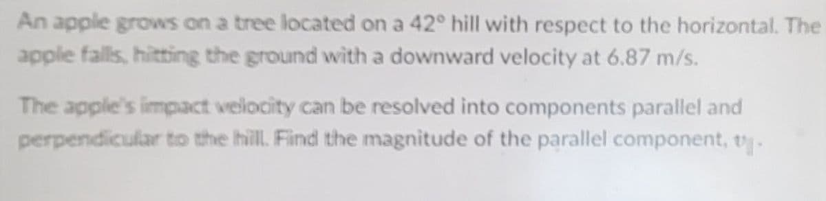 An apple grows on a tree located on a 42° hill with respect to the horizontal. The
apple falls, hitting the ground with a downward velocity at 6.87 m/s.
The apple's impact velocity can be resolved into components parallel and
perpendicular to the hill. Find the magnitude of the parallel component, v