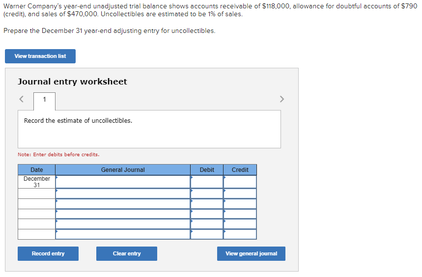 Warner Company's year-end unadjusted trial balance shows accounts receivable of $118,000, allowance for doubtful accounts of $790
(credit), and sales of $470,000. Uncollectibles are estimated to be 1% of sales.
Prepare the December 31 year-end adjusting entry for uncollectibles.
View transaction list
Journal entry worksheet
1
Record the estimate of uncollectibles.
Note: Enter debits before credits.
Date
December
31
General Journal
Debit
Credit
Record entry
Clear entry
View general journal