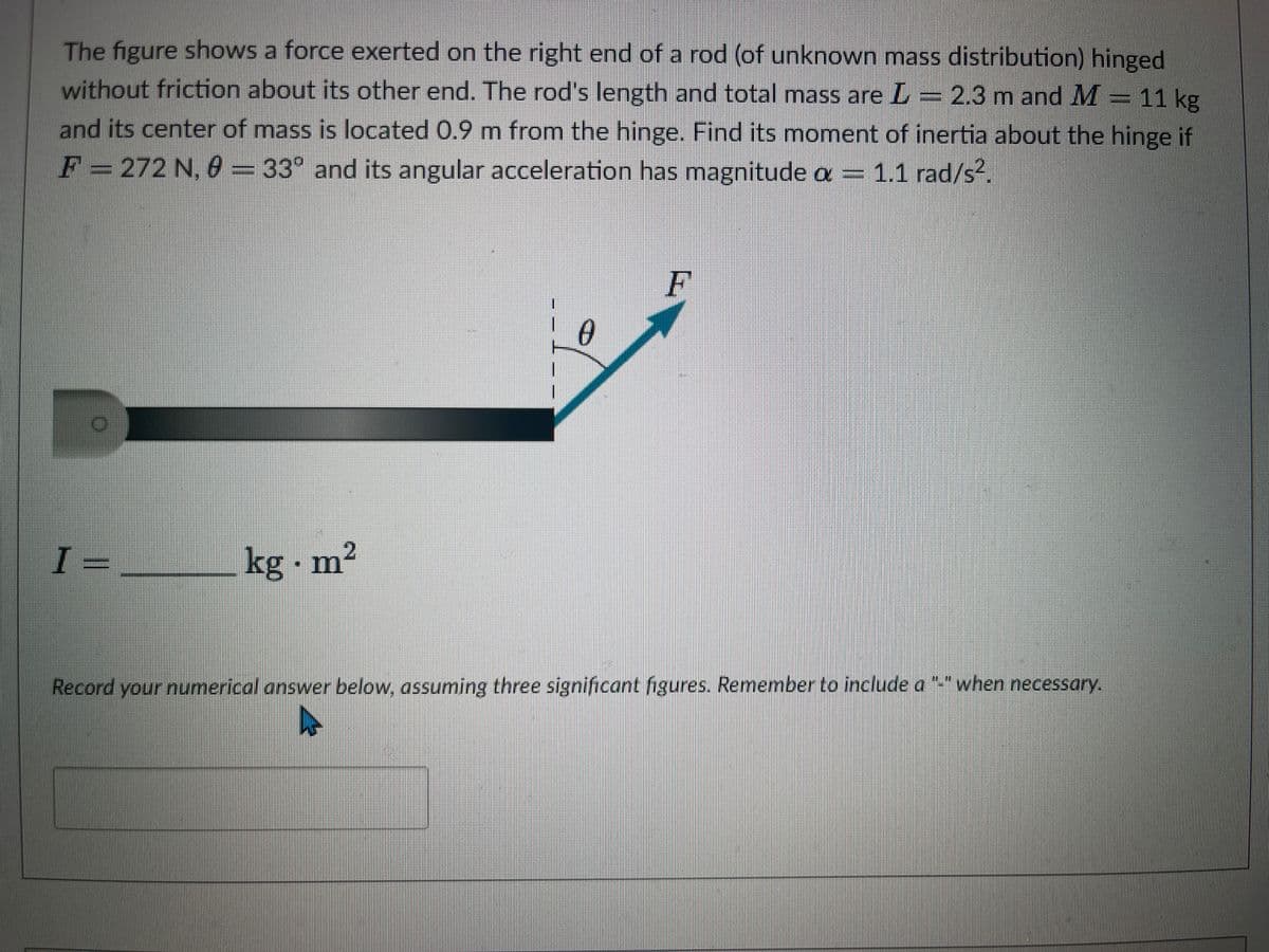 The figure shows a force exerted on the right end of a rod (of unknown mass distribution) hinged
without friction about its other end. The rod's length and total mass are L = 2.3 m and M-11 kg
and its center of mass is located 0.9 m from the hinge. Find its moment of inertia about the hinge if
F = 272 N. 8 = 33° and its angular acceleration has magnitude a = 1.1 rad/s².
I=
kg - m²
0
F
Record your numerical answer below, assuming three significant figures. Remember to include a "-" when necessary.