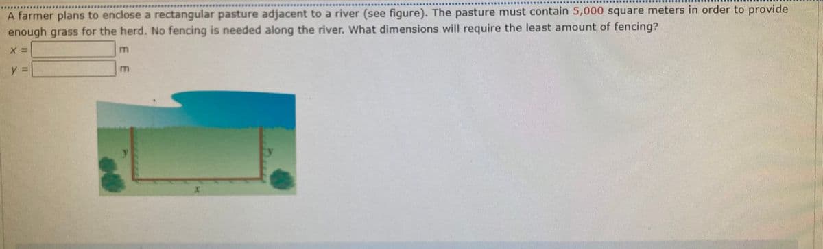 A farmer plans to enclose a rectangular pasture adjacent to a river (see figure). The pasture must contain 5,000 square meters in order to provide
enough grass for the herd. No fencing is needed along the river. What dimensions will require the least amount of fencing?
E E
