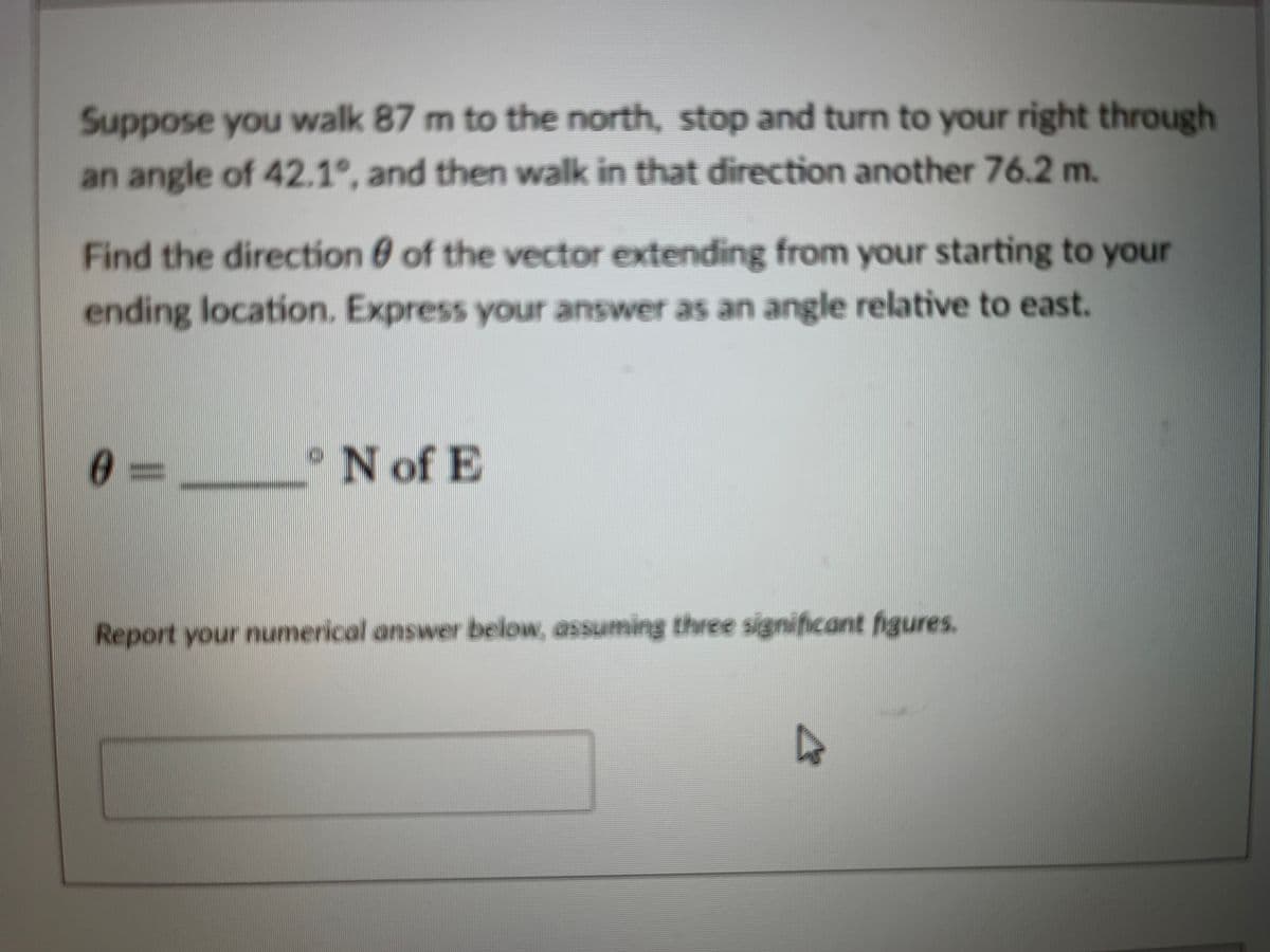 Suppose you walk 87 m to the north, stop and turn to your right through
an angle of 42.1°, and then walk in that direction another 76.2 m.
Find the direction of the vector extending from your starting to your
ending location. Express your answer as an angle relative to east.
0
N of E
Report your numerical answer below, assuming three significant figures,
D