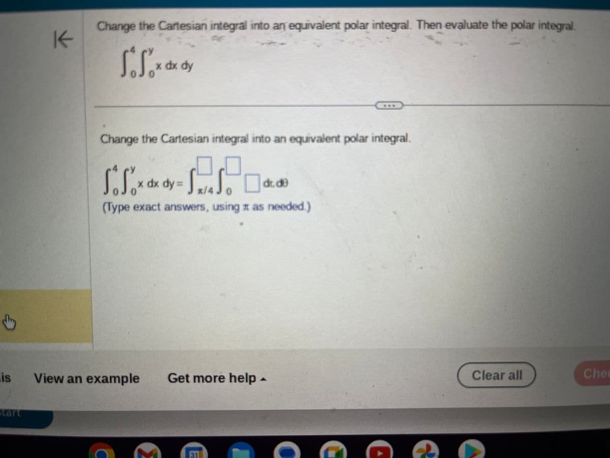 dy
is
tart
K
Change the Cartesian integral into an equivalent polar integral. Then evaluate the polar integral
A
So Sox dx dy
Change the Cartesian integral into an equivalent polar integral.
So Sox ax
(Type exact answers, using as needed.)
x dx dy = ST. Sodd
dr. de
*/4
View an example
Get more help.
C
€
Clear all
Chec