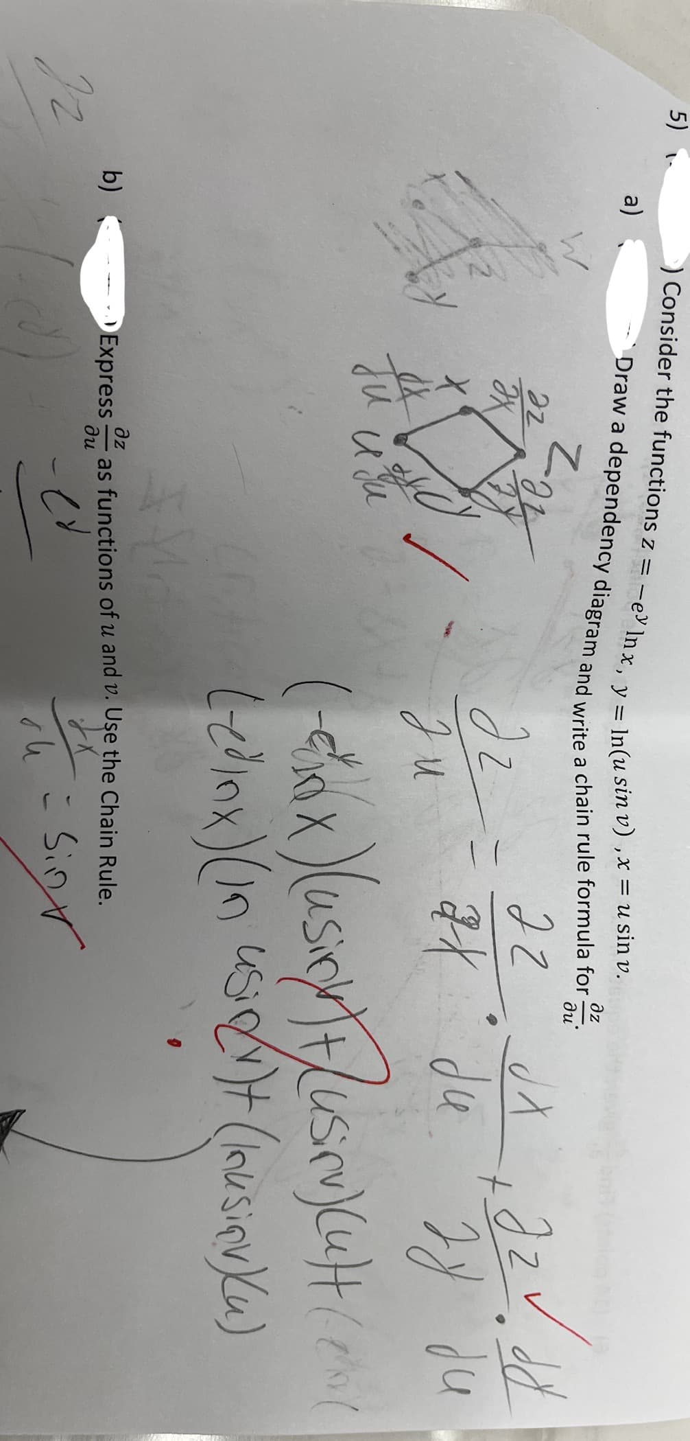 5)
Ir
b)
a)
O Consider the functions z = -e lnx, y = ln(u sin v) , x = usin v.
Draw a dependency diagram and write a chain rule formula for-
дz
ди'
22
JX
Ju
Z₂
изи
t
22 JX dzv. dd
2x du
би зу ди
(-exx) (usion) Fusirv) (ult (20)
Ledinx) (in usion)t (Inusiqv) (u)
dz
зи
Express as functions of u and v. Use the Chain Rule.
дz
ди
Sin
su
=