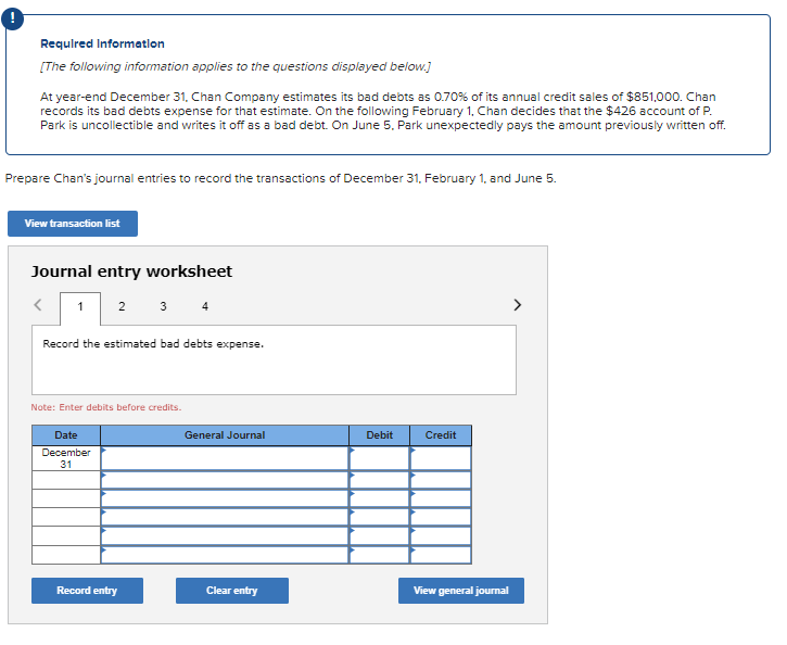 Required Information
[The following information applies to the questions displayed below.]
At year-end December 31, Chan Company estimates its bad debts as 0.70% of its annual credit sales of $851,000. Chan
records its bad debts expense for that estimate. On the following February 1, Chan decides that the $426 account of P.
Park is uncollectible and writes it off as a bad debt. On June 5. Park unexpectedly pays the amount previously written off.
Prepare Chan's journal entries to record the transactions of December 31, February 1, and June 5.
View transaction list
Journal entry worksheet
1
2 3 4
Record the estimated bad debts expense.
Note: Enter debits before credits.
Date
December
31
General Journal
Debit
Credit
Record entry
Clear entry
View general journal