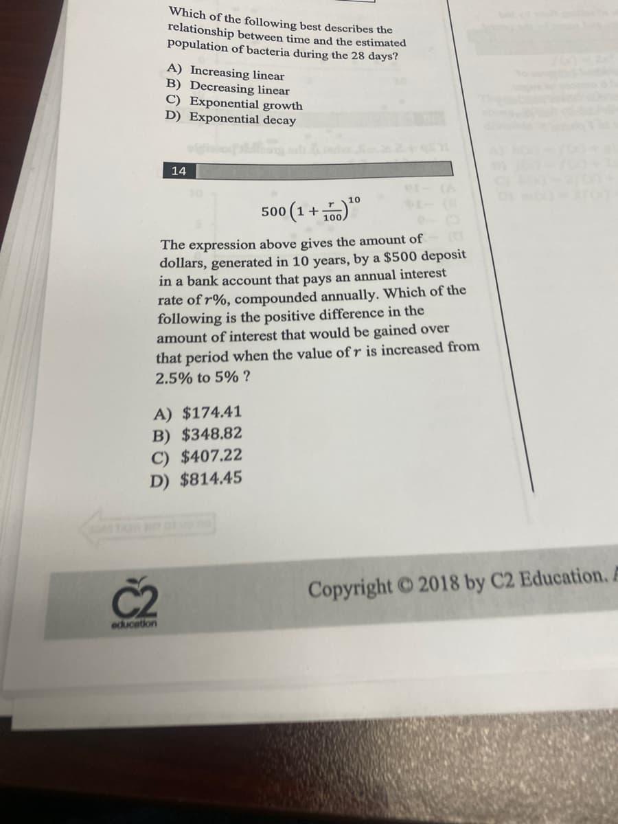 Which of the following best describes the
relationship between time and the estimated
population of bacteria during the 28 days?
A) Increasing linear
B) Decreasing linear
C) Exponential growth
D) Exponential decay
C2
education
14
The expression above gives the amount of
dollars, generated in 10 years, by a $500 deposit
in a bank account that pays an annual interest
rate of r%, compounded annually. Which of the
following is the positive difference in the
amount of interest that would be gained over
that period when the value of r is increased from
2.5% to 5% ?
A) $174.41
B) $348.82
C) $407.22
D) $814.45
10
500 (1 +
+100) ¹00
Copyright © 2018 by C2 Education. A