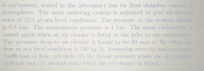 A carburetor, tested in the laboratory has its float chamber vented to
atmosphere. The main metering system is adjusted to give an air-fuel
ratio of 15:1 at sea level conditions. The pressure at the venturi thront
is 0.8 bar. The atmospheric pressure is 1 bar. The same carburetor is
tested again when an air cleaner is fitted at the inlet to the carburetor.
The pressure drop to air cleaner is found to be 30 mm of Hg when air
flow at sea level condition is 240 kg/h. Assuming zero tip and constams
coefficient of flow, calculate (i) the throat pressure when the air-cleaner
is fitted and (ii) air-fuel rat io when the air cleaner is fitted.
