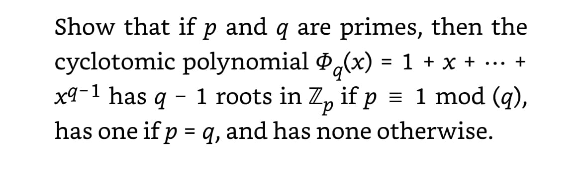 Show that if p and q are primes, then the
cyclotomic polynomial Øq(x) = 1 + x + ... +
x9−¹ has q – 1 roots in Z₂ if p = 1 mod (q),
has one if p = q, and has none otherwise.
р