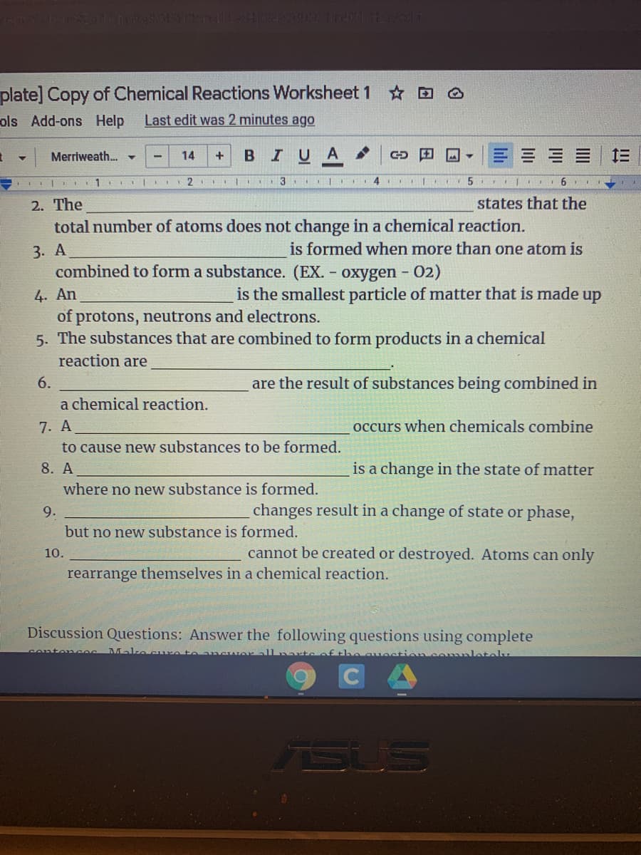 plate] Copy of Chemical Reactions Worksheet 1 O
ols Add-ons Help
Last edit was 2 minutes ago
Merriweath. -
14
IUA
三
+
2. The
total number of atoms does not change in a chemical reaction.
states that the
is formed when more than one atom is
3. А
combined to form a substance. (EX.
- oxygen - 02)
is the smallest particle of matter that is made up
4. An
of protons, neutrons and electrons.
5. The substances that are combined to form products in a chemical
reaction are
6.
are the result of substances being combined in
a chemical reaction.
7. A
occurs when chemicals combine
to cause new substances to be formed.
8. A
is a change in the state of matter
where no new substance is formed.
9.
changes result in a change of state or phase,
but no new substance is formed.
10.
cannot be created or destroyed. Atoms can only
rearrange themselves in a chemical reaction.
Discussion Questions: Answer the following questions using complete
conter ces
Make
of the c
lotely
CA
TSUS
