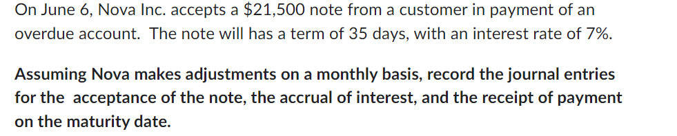 On June 6, Nova Inc. accepts a $21,500 note from a customer in payment of an
overdue account. The note will has a term of 35 days, with an interest rate of 7%.
Assuming Nova makes adjustments on a monthly basis, record the journal entries
for the acceptance of the note, the accrual of interest, and the receipt of payment
on the maturity date.