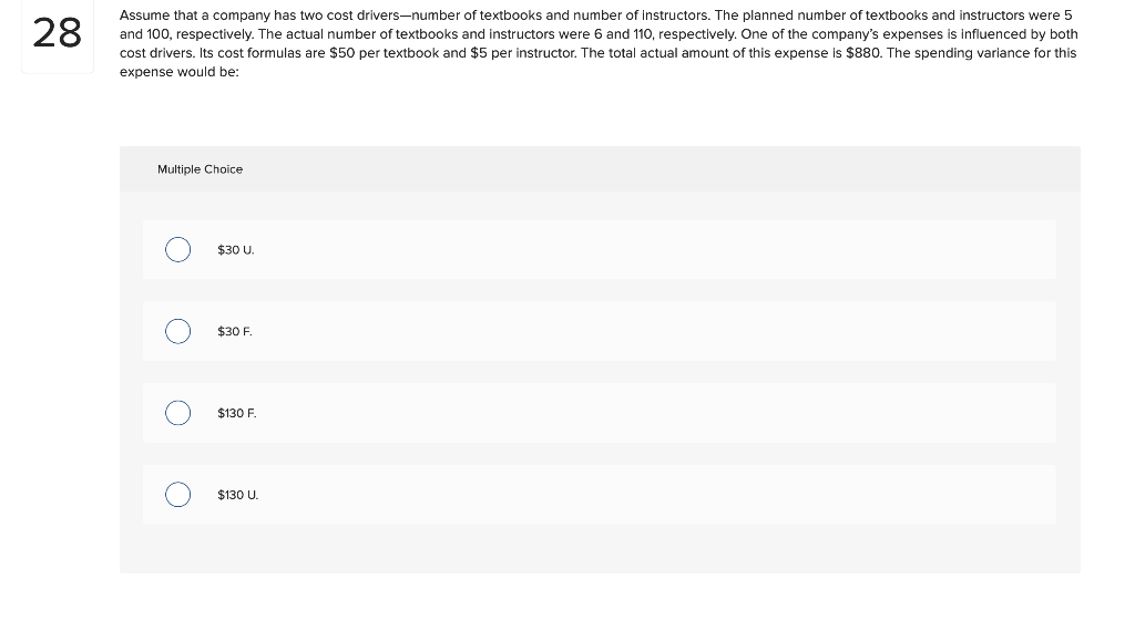 28
Assume that a company has two cost drivers-number of textbooks and number of instructors. The planned number of textbooks and instructors were 5
and 100, respectively. The actual number of textbooks and instructors were 6 and 110, respectively. One of the company's expenses is influenced by both
cost drivers. Its cost formulas are $50 per textbook and $5 per instructor. The total actual amount of this expense is $880. The spending variance for this
expense would be:
Multiple Choice
O
O
$30 U.
$30 F
$130 F.
$130 U.