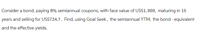 Consider a bond, paying 8% semiannual coupons, with face value of US$1,000, maturing in 15
years and selling for US$724.7. Find, using Goal Seek, the semiannual YTM, the bond - equivalent
and the effective yields.