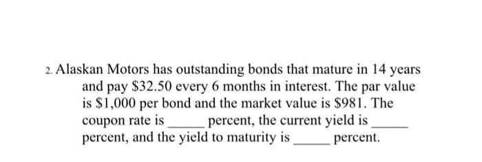 2. Alaskan Motors has outstanding bonds that mature in 14 years
and pay $32.50 every 6 months in interest. The par value
is $1,000 per bond and the market value is $981. The
coupon rate is percent, the current yield is
percent, and the yield to maturity is
percent.