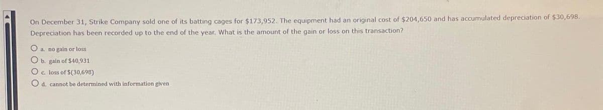 On December 31, Strike Company sold one of its batting cages for $173,952. The equipment had an original cost of $204,650 and has accumulated depreciation of $30,698.
Depreciation has been recorded up to the end of the year. What is the amount of the gain or loss on this transaction?
O a. no gain or loss
O b. gain of $40,931
O c. loss of $(30,698)
O d. cannot be determined with information given