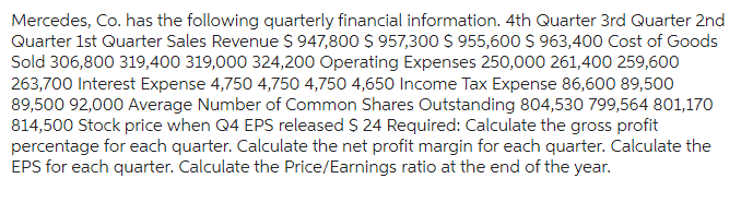 Mercedes, Co. has the following quarterly financial information. 4th Quarter 3rd Quarter 2nd
Quarter 1st Quarter Sales Revenue $ 947,800 $ 957,300 $ 955,600 $ 963,400 Cost of Goods
Sold 306,800 319,400 319,000 324,200 Operating Expenses 250,000 261,400 259,600
263,700 Interest Expense 4,750 4,750 4,750 4,650 Income Tax Expense 86,600 89,500
89,500 92,000 Average Number of Common Shares Outstanding 804,530 799,564 801,170
814,500 Stock price when Q4 EPS released $ 24 Required: Calculate the gross profit
percentage for each quarter. Calculate the net profit margin for each quarter. Calculate the
EPS for each quarter. Calculate the Price/Earnings ratio at the end of the year.