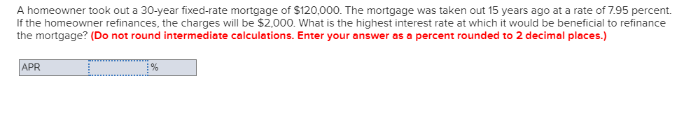 A homeowner took out a 30-year fixed-rate mortgage of $120,000. The mortgage was taken out 15 years ago at a rate of 7.95 percent.
If the homeowner refinances, the charges will be $2,000. What is the highest interest rate at which it would be beneficial to refinance
the mortgage? (Do not round intermediate calculations. Enter your answer as a percent rounded to 2 decimal places.)
APR
%