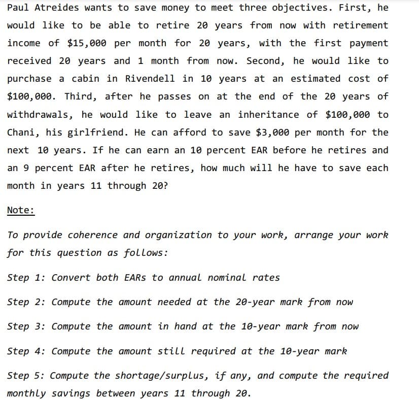 Paul Atreides wants to save money to meet three objectives. First, he
would like to be able to retire 20 years from now with retirement
income of $15,000 per month for 20 years, with the first payment
received 20 years and 1 month from now. Second, he would like to
purchase a cabin in Rivendell in 10 years at an estimated cost of
$100,000. Third, after he passes on at the end of the 20 years of
withdrawals, he would like to leave an inheritance of $100,000 to
Chani, his girlfriend. He can afford to save $3,000 per month for the
next 10 years. If he can earn an 10 percent EAR before he retires and
an 9 percent EAR after he retires, how much will he have to save each
month in years 11 through 20?
Note:
To provide coherence and organization to your work, arrange your work
for this question as follows:
Step 1: Convert both EARS to annual nominal rates
Step 2: Compute the amount needed at the 20-year mark from now
Step 3: Compute the amount in hand at the 10-year mark from now
Step 4: Compute the amount still required at the 10-year mark
Step 5: Compute the shortage/surplus, if any, and compute the required
monthly savings between years 11 through 20.