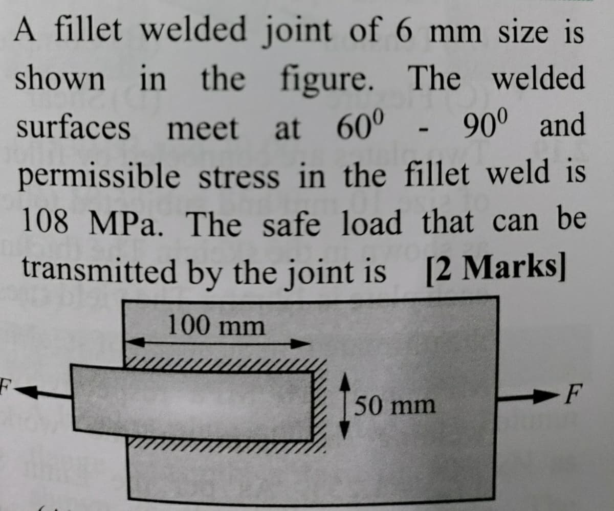 A fillet welded joint of 6 mm size is
shown in the figure. The welded
surfaces meet at 60° - 90° and
permissible stress in the fillet weld is
108 MPa. The safe load that can be
transmitted by the joint is [2 Marks]
100 mm
50 mm
