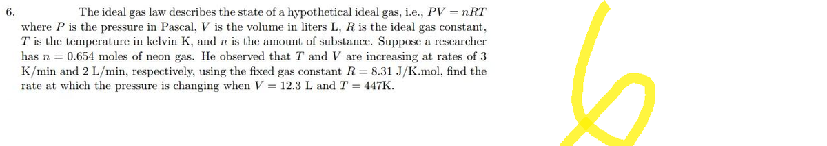 6.
The ideal gas law describes the state of a hypothetical ideal gas, i.e., PV = nRT
where P is the pressure in Pascal, V is the volume in liters L, R is the ideal gas constant,
T is the temperature in kelvin K, and n is the amount of substance. Suppose a researcher
has n = 0.654 moles of neon gas. He observed that T and V are increasing at rates of 3
K/min and 2 L/min, respectively, using the fixed gas constant R = 8.31 J/K.mol, find the
rate at which the pressure is changing when V = 12.3 L and T = 447K.