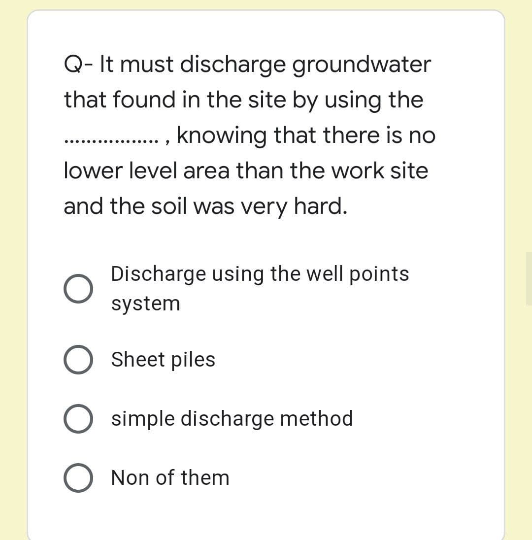 Q- It must discharge groundwater
that found in the site by using the
. , knowing that there is no
..... ......
lower level area than the work site
and the soil was very hard.
Discharge using the well points
system
O Sheet piles
simple discharge method
Non of them
