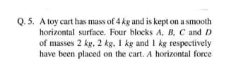 Q. 5. A toy cart has mass of 4 kg and is kept on a smooth
horizontal surface. Four blocks A, B, C and D
of masses 2 kg, 2 kg, 1 kg and 1 kg respectively
have been placed on the cart. A horizontal force
