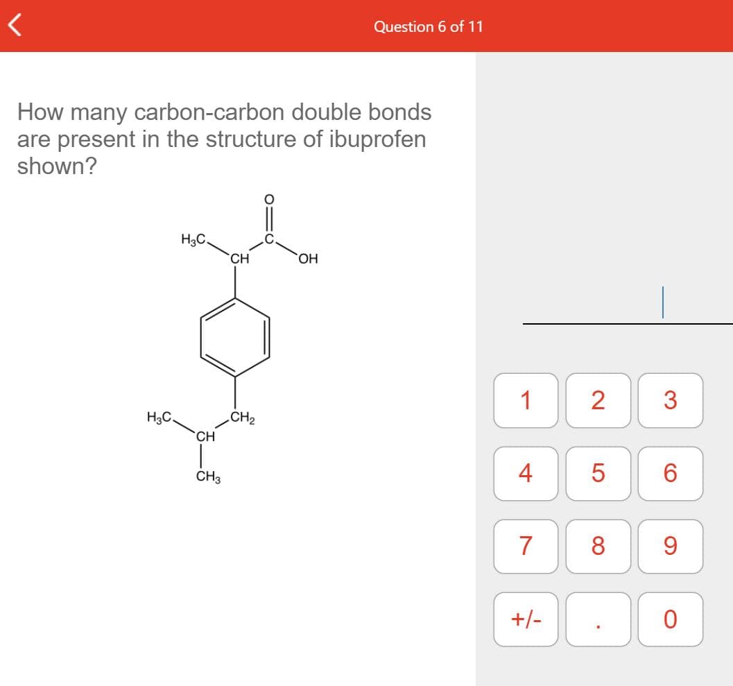 Question 6 of 11
How many carbon-carbon double bonds
are present in the structure of ibuprofen
shown?
H3C.
CH
HO.
1
2
H3C.
CH2
CH
CH3
4
6
7
8.
+/-
3.
