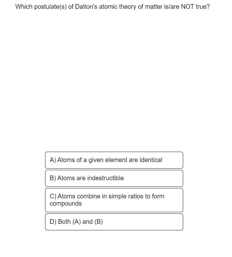 Which postulate(s) of Dalton's atomic theory of matter is/are NOT true?
A) Atoms of a given element are identical
B) Atoms are indestructible
C) Atoms combine in simple ratios to form
compounds
D) Both (A) and (B)
