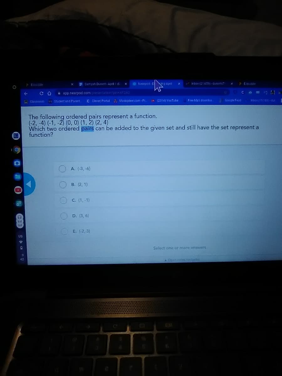 * Edpuzzle
E Samyah Durant - April 1 (E
Nearpod-E ing April
Inbox (21.659) - durants7
> Edpuzzie
a app.nearpod.com/presentation?pin=XF2A3
A Classroom sG Student and Parent
C Clever Portal 0 Musicpleer.com - Fr.
(2314) YouTube
Free Mp3 downloa.
Google Feud
Inbox (19,169)-dur.
The following ordered pairs represent a function.
(-2, -4) (-1, -2) (O, 0) (1, 2) (2, 4)
Which two ordered pairs can be added to the given set and still have the set represent a
function?
A. (-3, -6)
В. (2, 1)
C. (1, -1)
D. (3, 6)
E. (-2, 3)
US
Select one or more answers
AOpen notes navigetor
