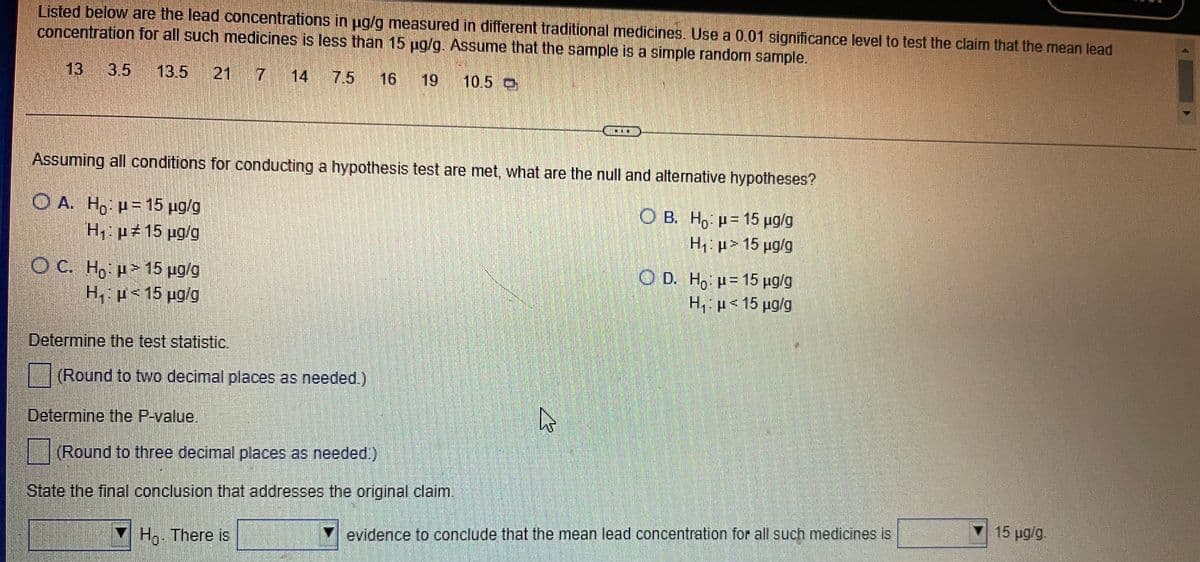 Listed below are the lead concentrations in ug/g measured in different traditional medicines. Use a 0.01 significance level to test the claim that the mean lead
concentration for all such medicines is less than 15 ug/g. Assume that the sample is a simple random sample.
13 3.5 13.5
21
14
7.5
16
19
10.5 O
Assuming all conditions for conducting a hypothesis test are met, what are the null and alternative hypotheses?
O A. H, p=15 ug/g
H, p15 ug/g
O B. H, p= 15 ug/g
H1: µ> 15 µg/g
O C. H, H>15 pg/g
H, p<15 ug/g
O D. Ho H= 15 ug/g
H, H<15 pg/g
Determine the test statistic.
(Round to two decimal places as needed.)
Determine the P-value.
(Round to three decimal places as needed.)
State the final conclusion that addresses the original claim.
15 ug/g.
H,. There is
Y evidence to conclude that the mean lead concentration for all such medicines is
