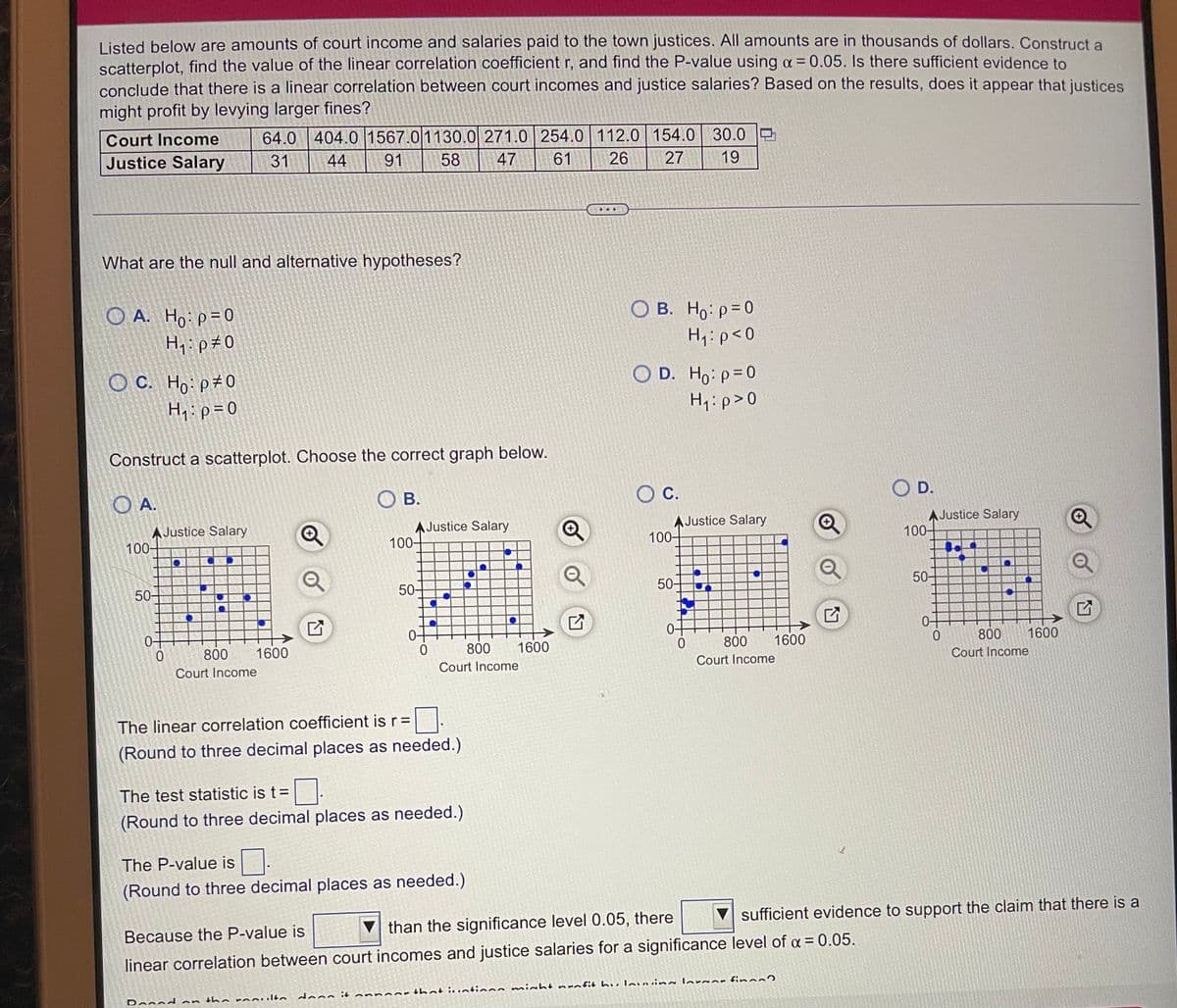 Listed below are amounts of court income and salaries paid to the town justices. All amounts are in thousands of dollars. Construct a
scatterplot, find the value of the linear correlation coefficient r, and find the P-value using a = 0.05. Is there sufficient evidence to
conclude that there is a linear correlation between court incomes and justice salaries? Based on the results, does it appear that justices
might profit by levying larger fines?
64.0 404.0 1567.01130.0 271.0 254.0 112.0 154.0 30.0 O
19
Court Income
Justice Salary
31
44
91
58
47
61
26
27
...
What are the null and alternative hypotheses?
O B. Ho: p=0
O A. Ho p=0
Hq:p#0
H1:p<0
О с. Но: р20
H,:p= 0
O D. Ho: p=0
H1:p>0
Construct a scatterplot. Choose the correct graph below.
C.
O D.
O A.
O B.
AJustice Salary
100-
AJustice Salary
100-
AJustice Salary
100-
AJustice Salary
100-
50-
50-
50-
50-
0-
800
1600
0-
800
1600
800
1600
800
1600
Court Income
Court Income
Court Income
Court Income
The linear correlation coefficient is r=
(Round to three decimal places as needed.)
The test statistic is t=
(Round to three decimal places as needed.)
The P-value is.
(Round to three decimal places as needed.)
V sufficient evidence to support the claim that there is a
than the significance level 0.05, there
Because the P-value is
linear correlation between court incomes and justice salaries for a significance level of a = 0.05.
inoort hat iuatinns miht nrafit h u lovvin lor an fin
dann it
Dennd an the rooulto
