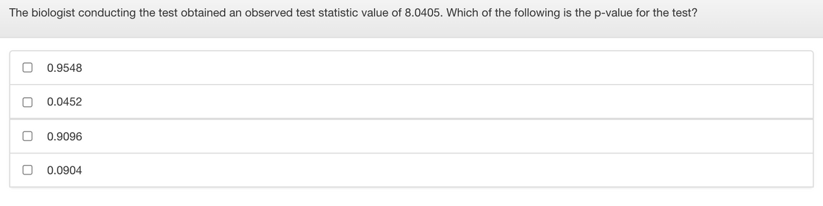 The biologist conducting the test obtained an observed test statistic value of 8.0405. Which of the following is the p-value for the test?
0.9548
0.0452
0.9096
0.0904
