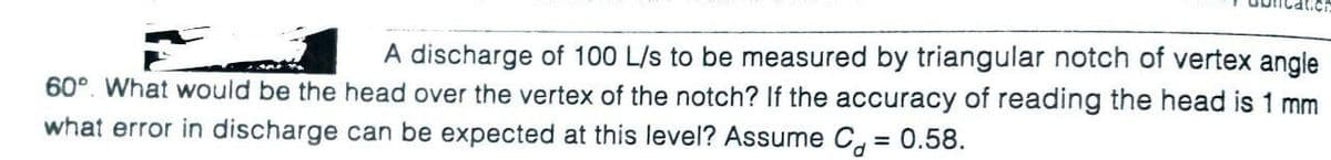 A discharge of 100 L/s to be measured by triangular notch of vertex angle
60°. What would be the head over the vertex of the notch? If the accuracy of reading the head is 1 mm
what error in discharge can be expected at this level? Assume C, = 0.58.
