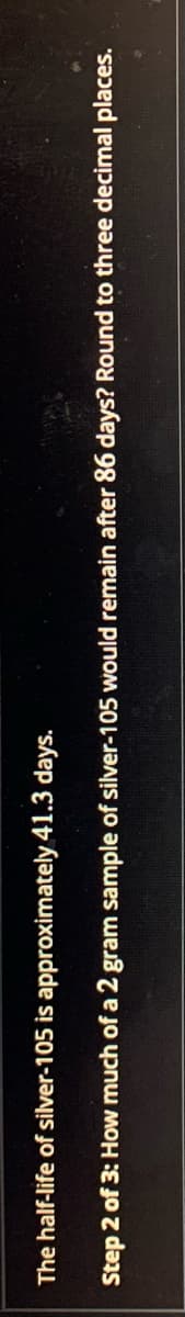 The half-life of silver-105 is approximately 41.3 days.
Step 2 of 3: How much of a 2 gram sample of silver-105 would remain after 86 days? Round to three decimal places.
