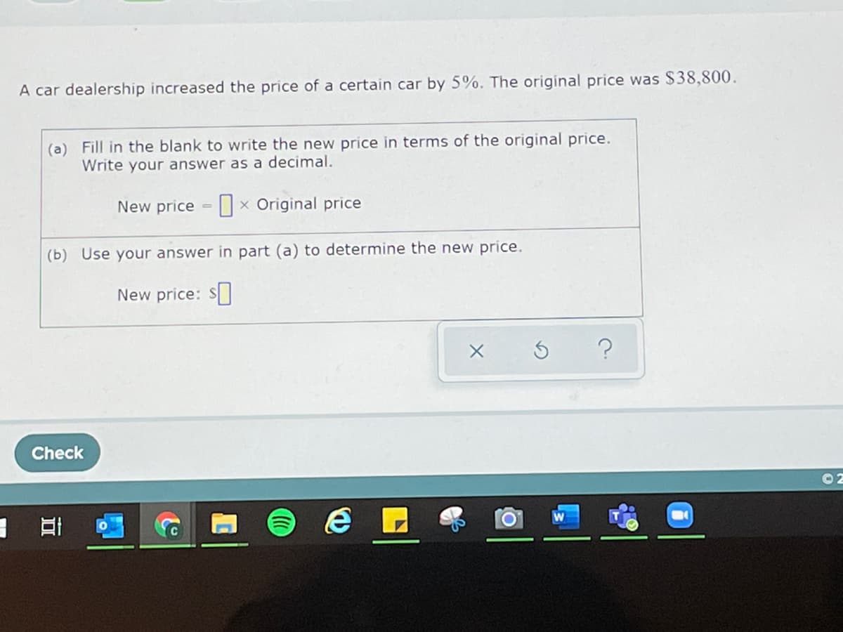 A car dealership increased the price of a certain car by 5%. The original price was $38,800.
(a) Fill in the blank to write the new price in terms of the original price.
Write your answer as a decimal.
New price x Original price
(b) Use your answer in part (a) to determine the new price.
New price: $
Check
E
D
20
e
Х
©2