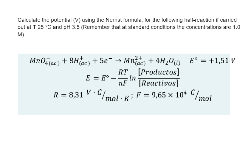 Calculate the potential (V) using the Nernst formula, for the following half-reaction if carried
out at T 25 °C and pH 3.5 (Remember that at standard conditions the concentrations are 1.0
M):
2+
MnO4(ac) +8H(ac) + 5e¯
Mnac) + 4H₂O(1) Eº = +1,51 V
[Productos]
E = Eº
nF [Reactivos]
R = 8,31 V · C/mol · K ; F
· C/mol · K ; F = 9,65 × 104 C/mol
RT
- In
——