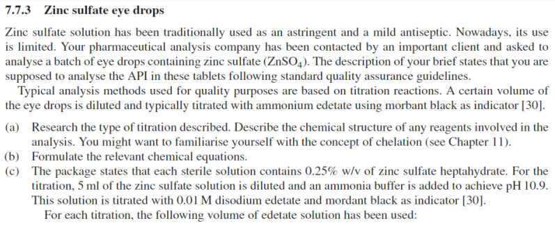 7.7.3 Zinc sulfate eye drops
Zinc sulfate solution has been traditionally used as an astringent and a mild antiseptic. Nowadays, its use
is limited. Your pharmaceutical analysis company has been contacted by an important client and asked to
analyse a batch of eye drops containing zinc sulfate (ZnSO4). The description of your brief states that you are
supposed to analyse the API in these tablets following standard quality assurance guidelines.
Typical analysis methods used for quality purposes are based on titration reactions. A certain volume of
the eye drops is diluted and typically titrated with ammonium edetate using morbant black as indicator [30].
(a) Research the type of titration described. Describe the chemical structure of any reagents involved in the
analysis. You might want to familiarise yourself with the concept of chelation (see Chapter 11).
(b) Formulate the relevant chemical equations.
(c) The package states that each sterile solution contains 0.25% w/v of zinc sulfate heptahydrate. For the
titration, 5 ml of the zinc sulfate solution is diluted and an ammonia buffer is added to achieve pH 10.9.
This solution is titrated with 0.01 M disodium edetate and mordant black as indicator [30].
For each titration, the following volume of edetate solution has been used: