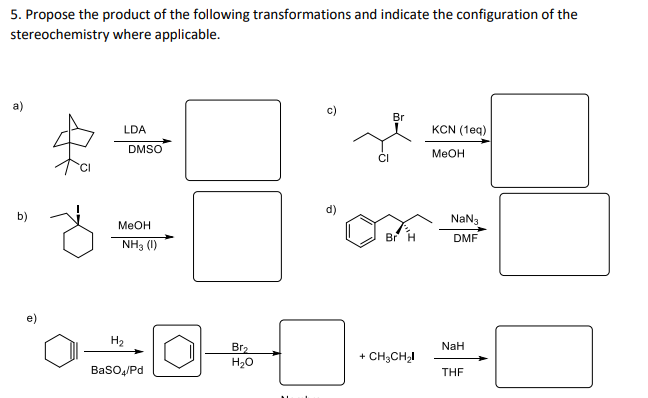 5. Propose the product of the following transformations and indicate the configuration of the
stereochemistry where applicable.
c)
Br
LDA
KCN (1eq)
DMSO
MEOH
CI
d)
b)
NaN3
MeOH
Br H
DMF
NH3 (1)
H2
NaH
Br2
H20
+ CH;CH2I
Baso/Pd
THE
