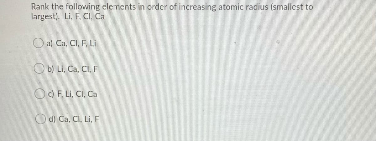 Rank the following elements in order of increasing atomic radius (smallest to
largest). Li, F. CI, Ca
a) Ca. CI, F. Li
O b) Li, Ca, CI, F
OO F. Li. CI, Ca
Od) Ca. CI, Li, F
