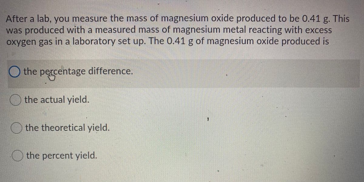 After a lab, you measure the mass of magnesium oxide produced to be 0.41 g. This
was produced with a measured mass of magnesium metal reacting with excess
oxygen gas in a laboratory set up. The 0.41 g of magnesium oxide produced is
Othe percentage difference.
the actual yield.
the theoretical yield.
the percent yield.
