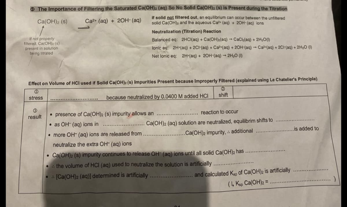 O The Importance of Filtering the Saturated Ca(OH)2 (aq) So No Solid Ca(OH)2 (s) is Present during the Titration
Ca(OH)2 (s)
Ca2+ (aq) + 2OH- (aq)
if solid not filtered out, an equilibrium can occur between the unfiltered
solid Ca(OH)2 and the aqueous Ca?• (aq) + 20H- (aq) ions
Neutralization (Titration) Reaction
If not properly
filtered. Ca(OH)2 (s)
present in solution
being titrated
Balanced eq: 2HCI(aq) + Ca(OH)2(aq) → CaCk(aq) + 2H20(1)
lonic eq: 2H*(aq) + 2CH(aq) + Ca2 (aq) + 20H-(aq) → Ca²•(aq) + 2CH(aq) + 2H2O (I)
Net lonic eq: 2H•(aq) + 2OH-(aq) → 2H¿O (I)
Effect on Volume of HCI used if Solid Ca(OH)2 (s) Impurities Present because Improperly Filtered (explained using Le Chatelier's Principle)
shift
stress
because neutralized by 0.0400 M added HCI
reaction to occur
result
• presence of Ca(OH)2 (s) impurity allows an
• as OH- (aq) ions in
Ca(OH)2 (aq) solution are neutralized, equilibrim shifts to
is added to
• more OH- (aq) ions are released from
.. .Ca(OH)2 impurity, :: additional
neutralize the extra OH- (aq) ions
• Ca(OH)2 (s) impurity continues to release OH- (ag) ions until all solid Ca(OH)2 has
• : the volume of HCI (aq) used to neutralize the solution is artificially
and calculated Ks, of Ca(OH)2 is artificially
(4 Ksp Ca(OH)2 =
. : [Ca(OH)2 (aq)] determined is artificially
