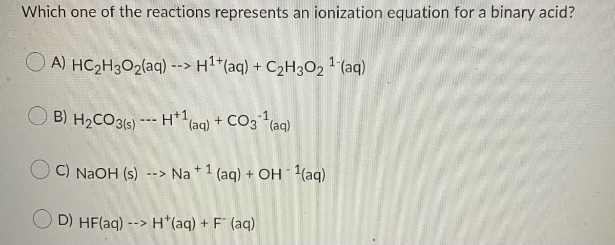 Which one of the reactions represents an ionization equation for a binary acid?
O A) HC2H3O2(aq) --> H1+(aq) + C2H3O2 1 (aq)
B) H2CO3(5) --- H+1,
(aq) + CO3 (aq)
C) NaOH (s)
Na +1
(aq) + OH 1(aq)
-->
O D) HF(aq) --> H*(aq) + F¯ (aq)
