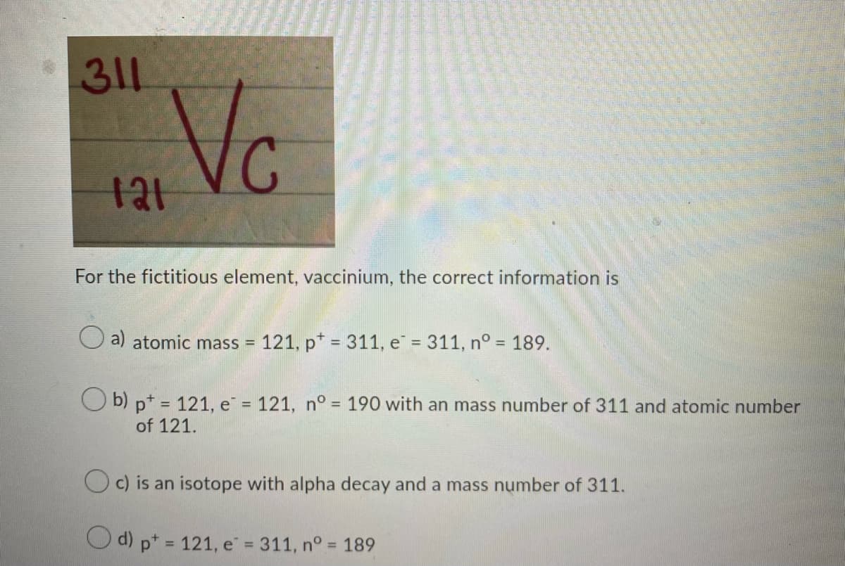 311
Vc
For the fictitious element, vaccinium, the correct information is
a) atomic mass = 121, p* = 311, e = 311, n° = 189.
%3D
O b) p* = 121, e = 121, n° = 190 with an mass number of 311 and atomic number
%3D
of 121.
c) is an isotope with alpha decay and a mass number of 311.
Od) p* 121, e = 311, n° = 189
%3D
%3D
%3D
