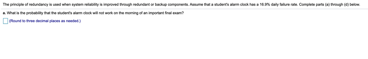 The principle of redundancy is used when system reliability is improved through redundant or backup components. Assume that a student's alarm clock has a 16.9% daily failure rate. Complete parts (a) through (d) below.
a. What is the probability that the student's alarm clock will not work on the morning of an important final exam?
(Round to three decimal places as needed.)
