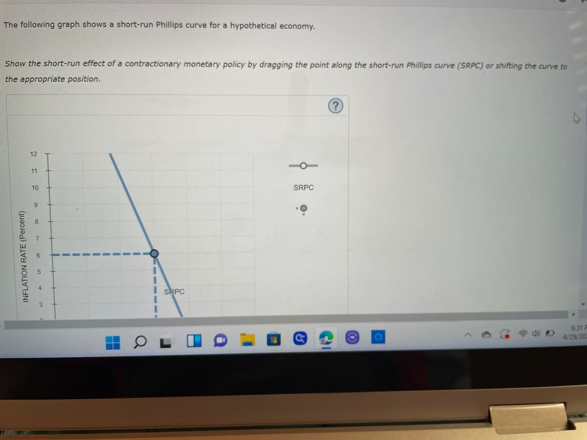 The following graph shows a short-run Phillips curve for a hypothetical economy.
Show the short-run effect of a contractionary monetary policy by dragging the point along the short-run Phillips curve (SRPC) or shifting the curve to
the appropriate position.
12
SRPC
6:31 F
4/29/202
INFLATION RATE (Percent)
11
10
9
8
3
H
CHIII
I SRPC
а
J
H
a
I