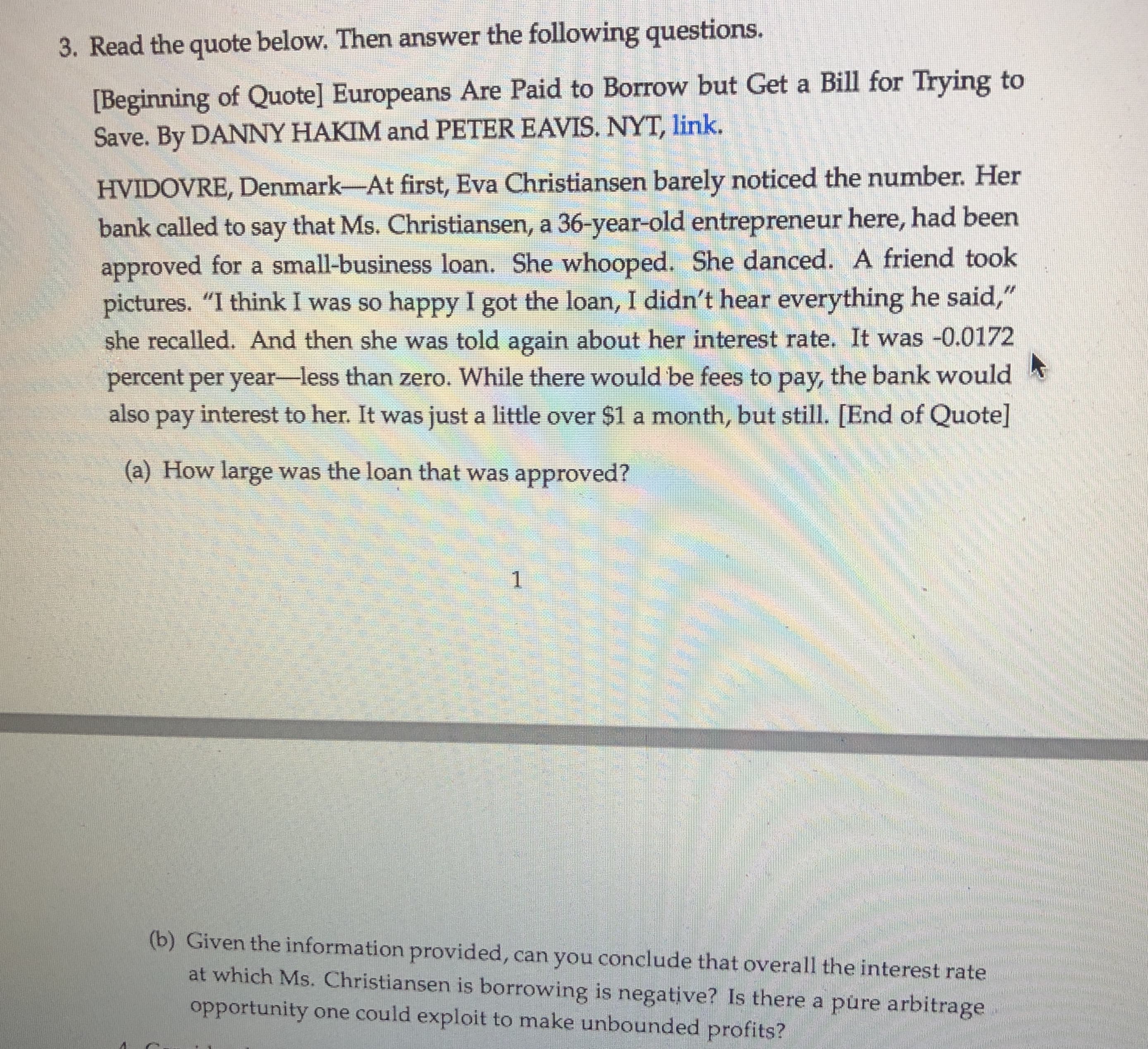 3. Read the quote below. Then answer the following questions.
[Beginning of Quote] Europeans Are Paid to Borrow but Get a Bill for Trying to
Save. By DANNY HAKIM and PETER EAVIS. NYT, link.
HVIDOVRE, Denmark-At first, Eva Christiansen barely noticed the number. Her
bank called to say that Ms. Christiansen, a 36-year-old entrepreneur here, had been
approved for a small-business loan. She whooped. She danced. A friend took
pictures. "I think I was so happy I got the loan, I didn't hear everything he said,"
she recalled. And then she was told again about her interest rate. It was -0.0172
percent per year-less than zero. While there would be fees to pay, the bank would
also pay interest to her. It was just a little over $1 a month, but still. [End of Quote]
(a) How large was the loan that was approved?
1
(b) Given the information provided, can you conclude that overall the interest rate
at which Ms. Christiansen is borrowing is negative? Is there a pure arbitrage
opportunity one could exploit to make unbounded profits?
