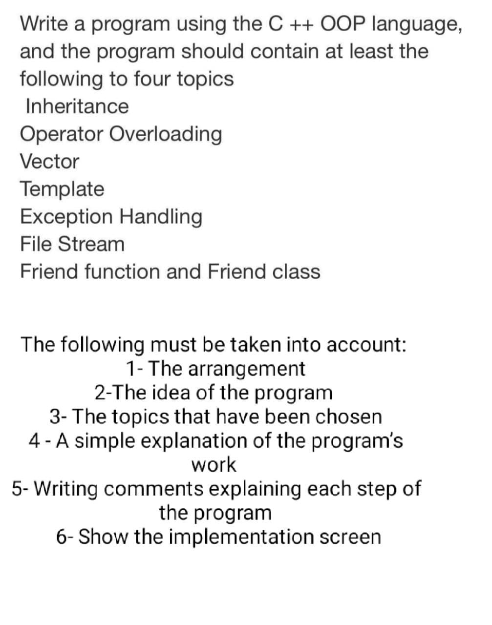 Write a program using the C ++ OOP language,
and the program should contain at least the
following to four topics
Inheritance
Operator Overloading
Vector
Template
Exception Handling
File Stream
Friend function and Friend class
The following must be taken into account:
1- The arrangement
2-The idea of the program
3- The topics that have been chosen
4 - A simple explanation of the program's
work
5- Writing comments explaining each step of
the program
6- Show the implementation screen
