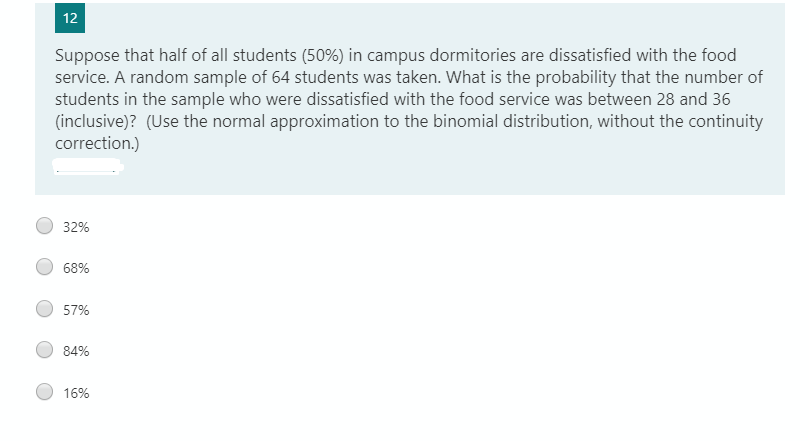 12
Suppose that half of all students (50%) in campus dormitories are dissatisfied with the food
service. A random sample of 64 students was taken. What is the probability that the number of
students in the sample who were dissatisfied with the food service was between 28 and 36
(inclusive)? (Use the normal approximation to the binomial distribution, without the continuity
correction.)
32%
68%
57%
84%
16%
