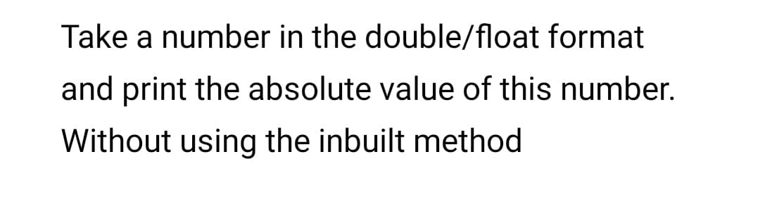 Take a number in the double/float format
and print the absolute value of this number.
Without using the inbuilt method
