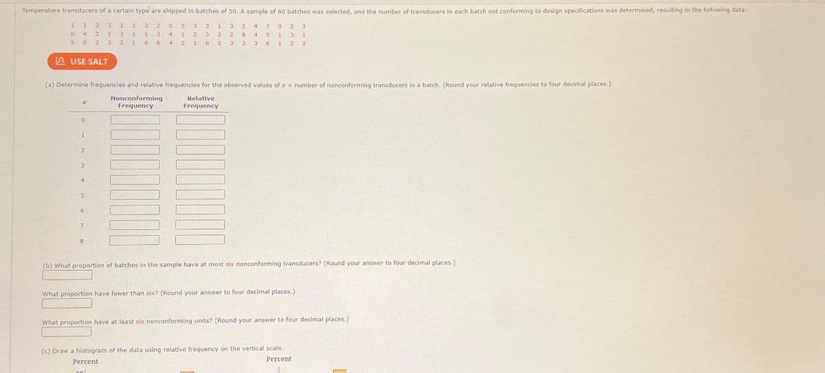 Temperature transducers of a certain type are shipped in batches of 50. A sample of 60 batches was selected, and the number of transducers in each batch not conforming to design specifications was determined, resulting in the following data:
4702 3
1 1 2 3 1 13 2053 31
0421 3 11 3 4 1 2 3 2
502 3.
3: 2 2106 4 2 1 6 0
3 2
28 4 5 1 13 3 1
3 3 3 6 12 2
USE SALT
(a) Determine frequencies and relative frequencies for the observed values of x= number of nonconforming transducers in a batch. (Round your relative frequencies
Nonconforming
Frequency
x
0
1
2
3
4
5
6
7
8
Relative
Frequency
(b) What proportion of batches in the sample have at most six nonconforming transducers? (Round your answer to four decimal places.)
What proportion have fewer than six? (Round your answer to four decimal places.)
What proportion have at least six nonconforming units? (Round your answer to four decimal places.)
(c) Draw a histogram of the data using relative frequency on the vertical scale.
Percent
Percent
180
—
four decimal places.)